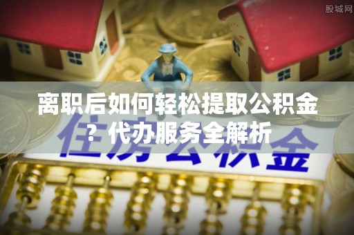 红星离职后如何轻松提取公积金？代办服务全解析